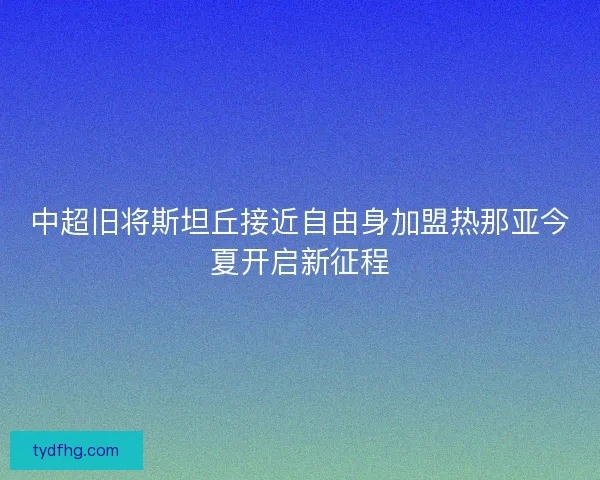 中超旧将斯坦丘接近自由身加盟热那亚今夏开启新征程