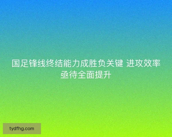 国足锋线终结能力成胜负关键 进攻效率亟待全面提升