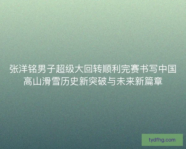 张洋铭男子超级大回转顺利完赛书写中国高山滑雪历史新突破与未来新篇章
