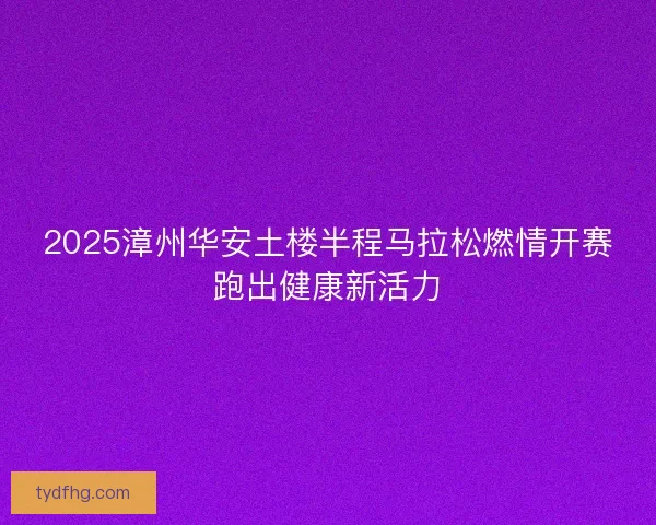 2025漳州华安土楼半程马拉松燃情开赛跑出健康新活力