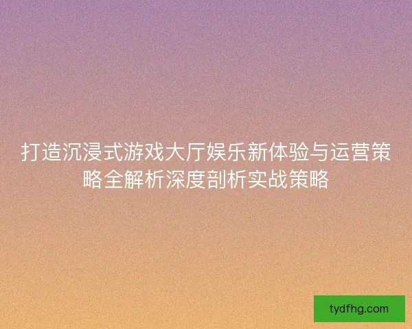 打造沉浸式游戏大厅娱乐新体验与运营策略全解析深度剖析实战策略