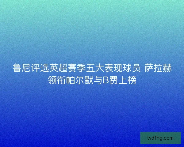 鲁尼评选英超赛季五大表现球员 萨拉赫领衔帕尔默与B费上榜