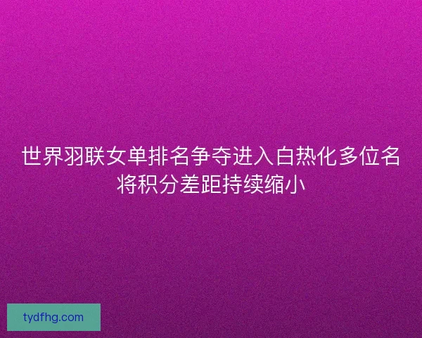 世界羽联女单排名争夺进入白热化多位名将积分差距持续缩小