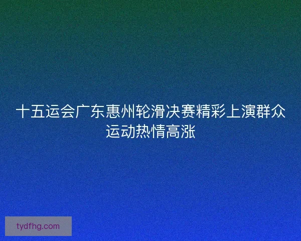 十五运会广东惠州轮滑决赛精彩上演群众运动热情高涨