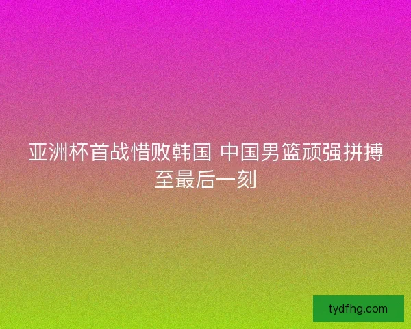 亚洲杯首战惜败韩国 中国男篮顽强拼搏至最后一刻